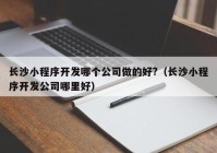长沙小程序开发哪个公司做的好?（长沙小程序开发公司哪里好）