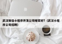 武汉微信小程序开发公司哪家好?（武汉小程序公司招聘）