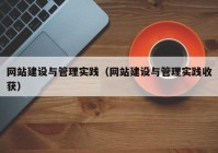 网站建设与管理实践（网站建设与管理实践收获）