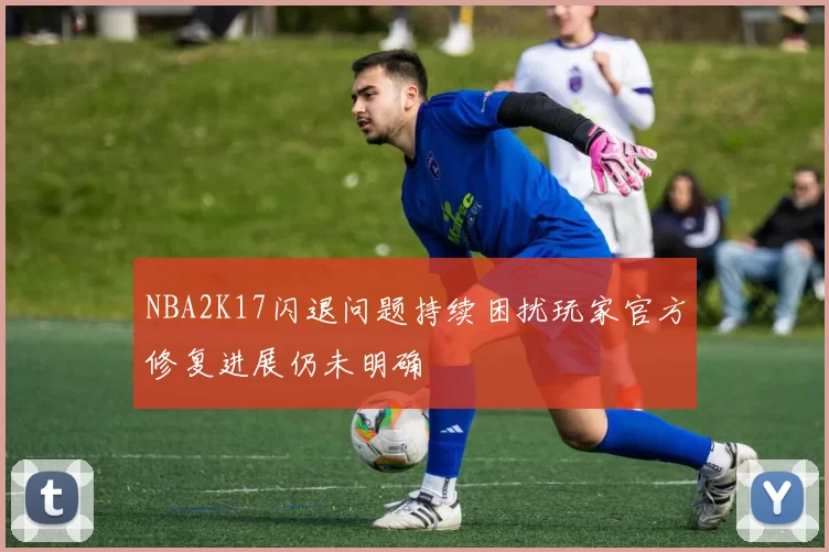 NBA2K17闪退问题持续困扰玩家官方修复进展仍未明确