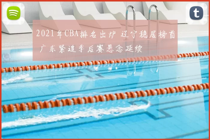 2021年CBA排名出炉 辽宁稳居榜首 广东紧追季后赛悬念延续