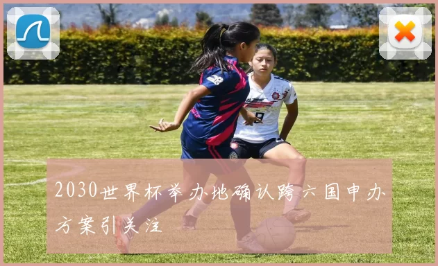 2030世界杯举办地确认跨六国申办方案引关注