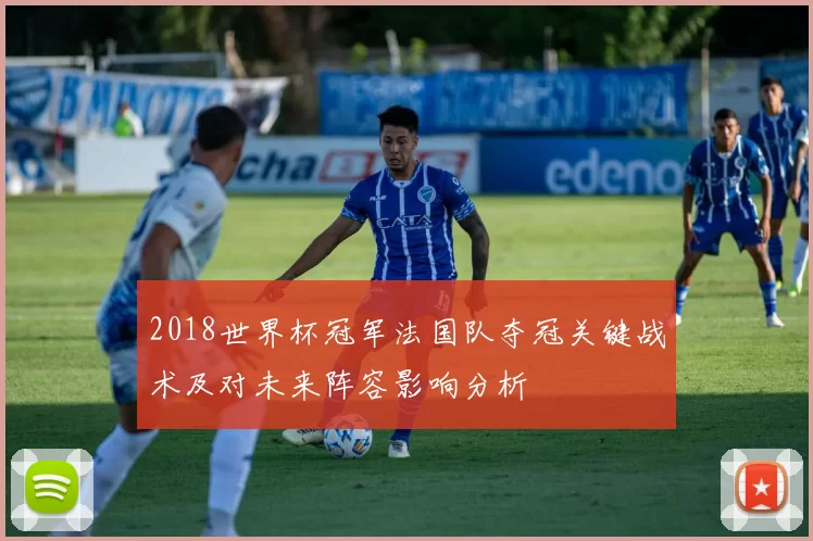 2018世界杯冠军法国队夺冠关键战术及对未来阵容影响分析