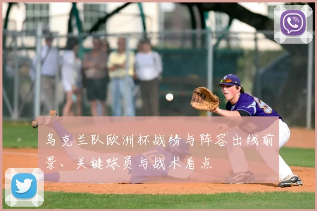 乌克兰队欧洲杯战绩与阵容出线前景、关键球员与战术看点