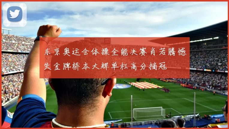 东京奥运会体操全能决赛肖若腾憾失金牌桥本大辉单杠高分摘冠