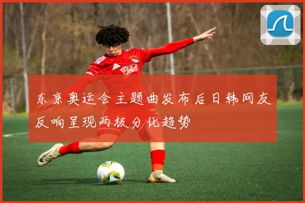 东京奥运会主题曲发布后日韩网友反响呈现两极分化趋势