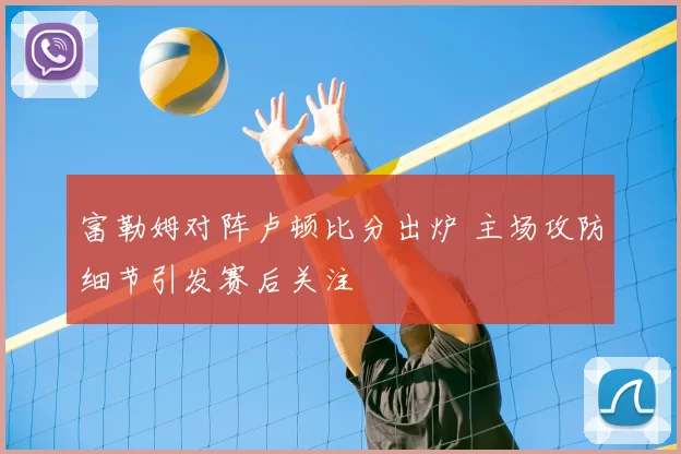 富勒姆对阵卢顿比分出炉 主场攻防细节引发赛后关注