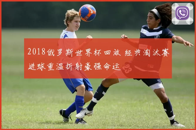 2018俄罗斯世界杯回放 经典淘汰赛进球重温折射豪强命运