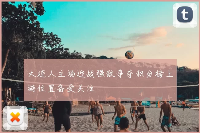 大连人主场迎战强敌争夺积分榜上游位置备受关注