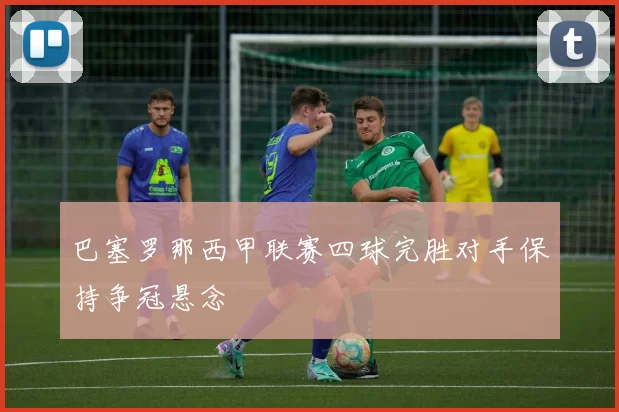 巴塞罗那西甲联赛四球完胜对手保持争冠悬念