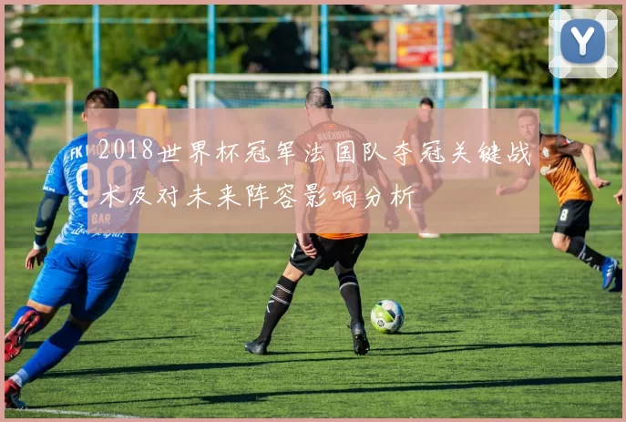 2018世界杯冠军法国队夺冠关键战术及对未来阵容影响分析