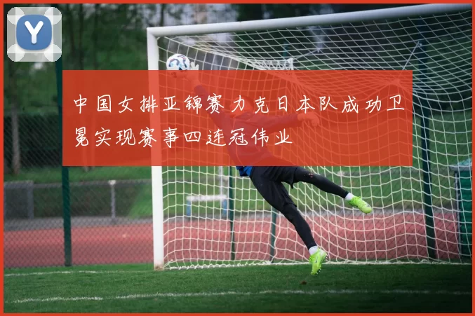 中国女排亚锦赛力克日本队成功卫冕实现赛事四连冠伟业