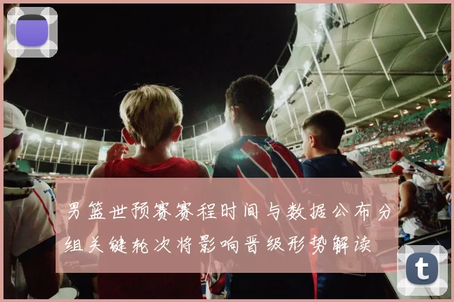 男篮世预赛赛程时间与数据公布分组关键轮次将影响晋级形势解读