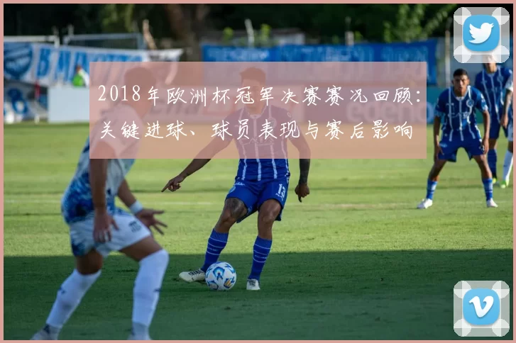 2018年欧洲杯冠军决赛赛况回顾:关键进球、球员表现与赛后影响