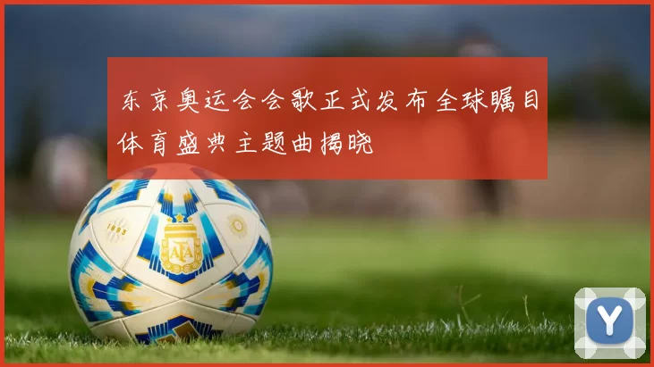 东京奥运会会歌正式发布全球瞩目体育盛典主题曲揭晓