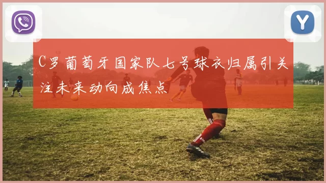 C罗葡萄牙国家队七号球衣归属引关注未来动向成焦点