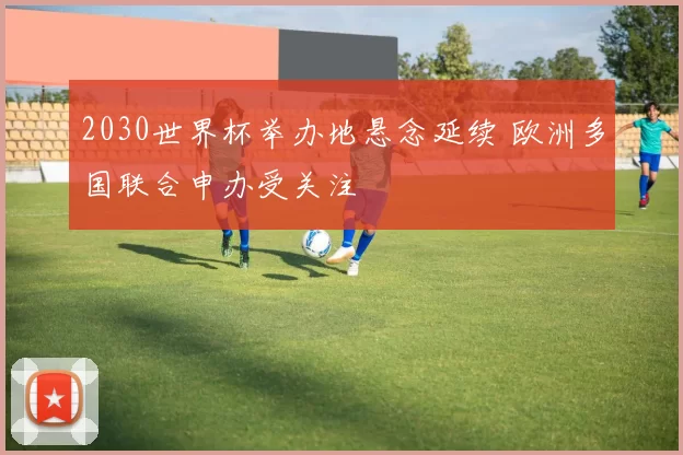 2030世界杯举办地悬念延续 欧洲多国联合申办受关注