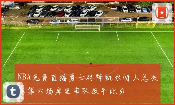 NBA免费直播勇士对阵凯尔特人总决赛第六场库里率队扳平比分