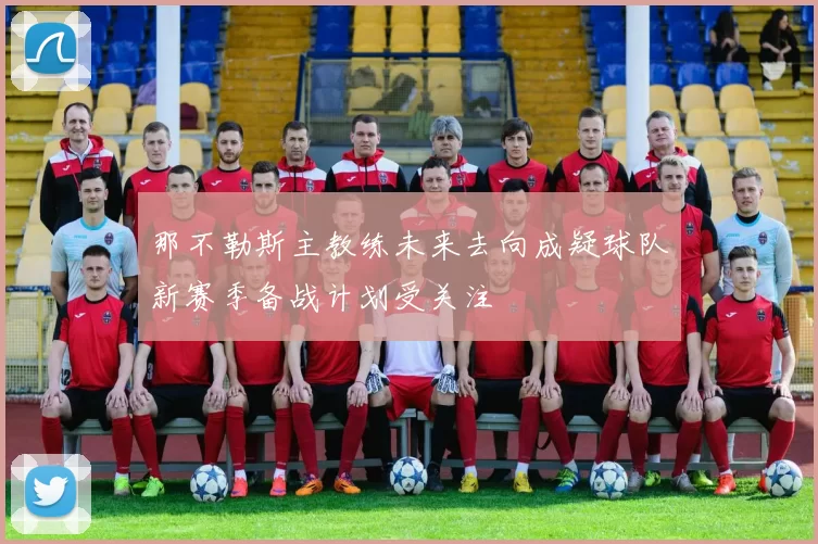 那不勒斯主教练未来去向成疑球队新赛季备战计划受关注