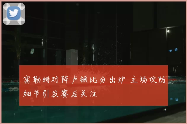 富勒姆对阵卢顿比分出炉 主场攻防细节引发赛后关注