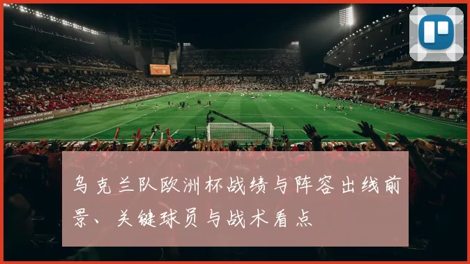 乌克兰队欧洲杯战绩与阵容出线前景、关键球员与战术看点