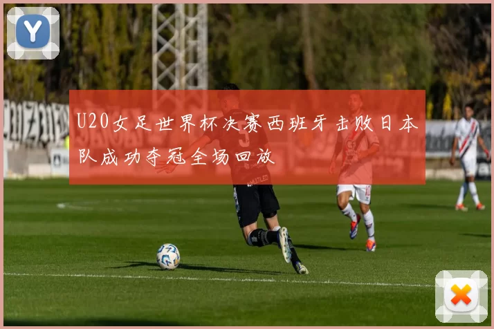 U20女足世界杯决赛西班牙击败日本队成功夺冠全场回放