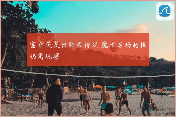 富尔茨复出时间待定 魔术后场轮换仍需观察