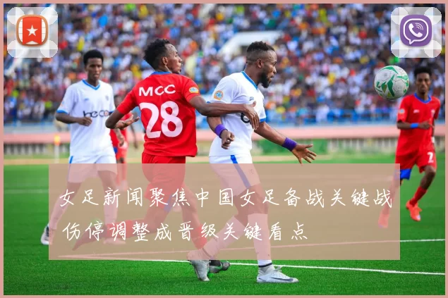 女足新闻聚焦中国女足备战关键战 伤停调整成晋级关键看点
