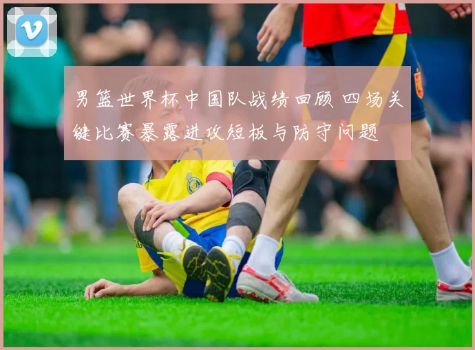 男篮世界杯中国队战绩回顾 四场关键比赛暴露进攻短板与防守问题