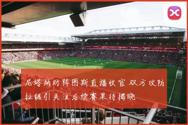 尼塔纳对阵图斯直播收官 双方攻防拉锯引关注后续赛果待揭晓