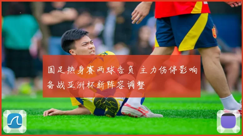 国足热身赛两球告负 主力伤停影响备战亚洲杯新阵容调整