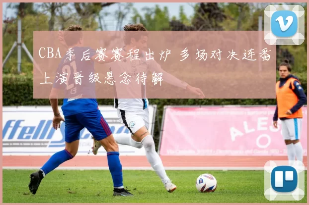 CBA季后赛赛程出炉 多场对决连番上演晋级悬念待解