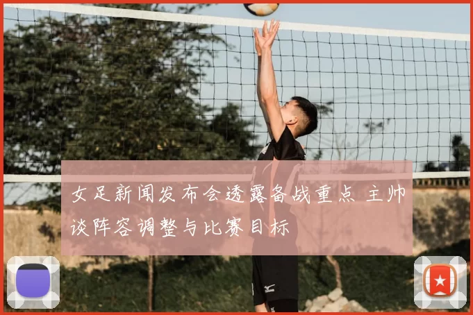 女足新闻发布会透露备战重点 主帅谈阵容调整与比赛目标