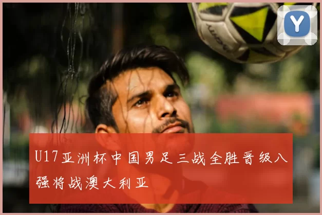 U17亚洲杯中国男足三战全胜晋级八强将战澳大利亚