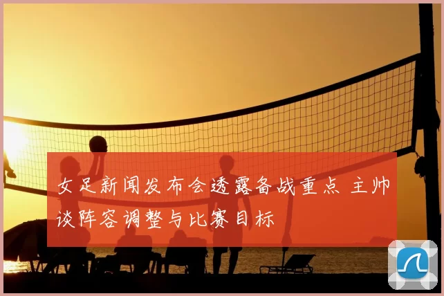 女足新闻发布会透露备战重点 主帅谈阵容调整与比赛目标