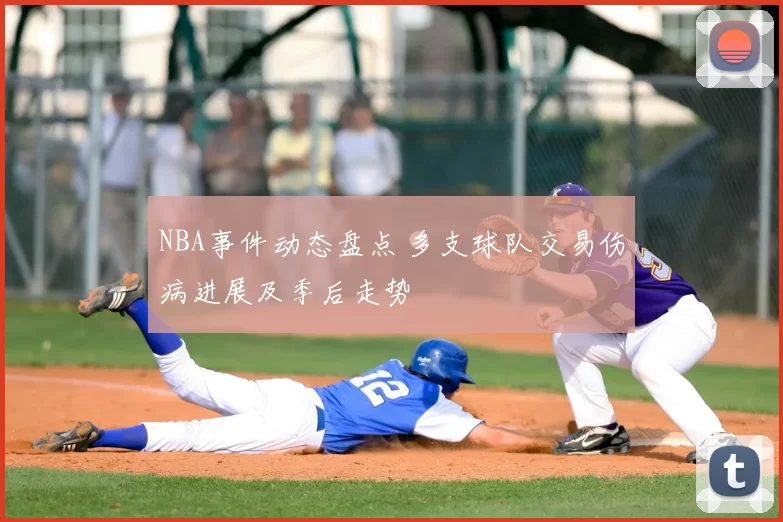 NBA事件动态盘点 多支球队交易伤病进展及季后走势