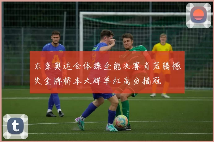 东京奥运会体操全能决赛肖若腾憾失金牌桥本大辉单杠高分摘冠