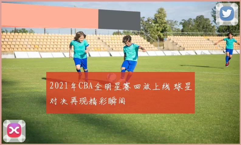 2021年CBA全明星赛回放上线 球星对决再现精彩瞬间