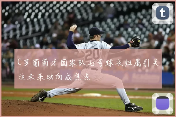 C罗葡萄牙国家队七号球衣归属引关注未来动向成焦点