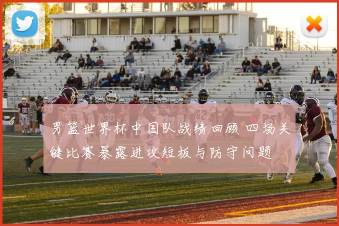 男篮世界杯中国队战绩回顾 四场关键比赛暴露进攻短板与防守问题