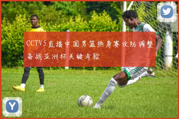 CCTV5直播中国男篮热身赛攻防调整备战亚洲杯关键考验