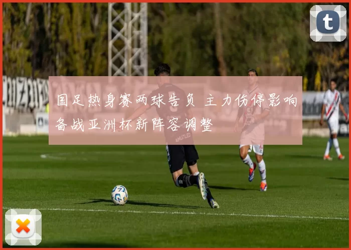 国足热身赛两球告负 主力伤停影响备战亚洲杯新阵容调整