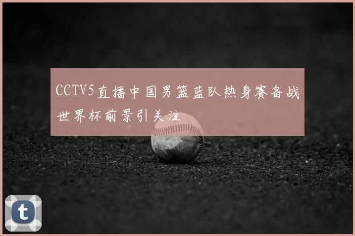 CCTV5直播中国男篮蓝队热身赛备战世界杯前景引关注