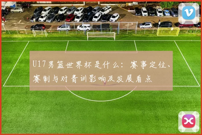 U17男篮世界杯是什么:赛事定位、赛制与对青训影响及发展看点
