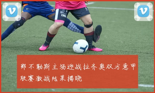 那不勒斯主场迎战拉齐奥双方意甲联赛激战结果揭晓