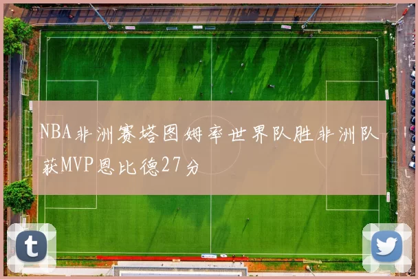 NBA非洲赛塔图姆率世界队胜非洲队获MVP恩比德27分