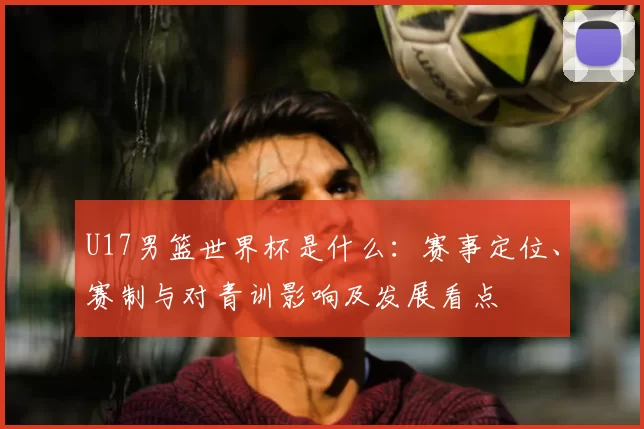 U17男篮世界杯是什么：赛事定位、赛制与对青训影响及发展看点