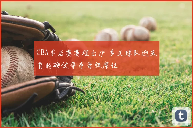 CBA季后赛赛程出炉 多支球队迎来首轮硬仗争夺晋级席位