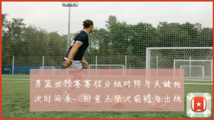 男篮世预赛赛程分组对阵与关键轮次时间表,附重点场次前瞻与出线影响