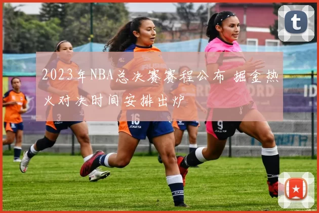 2023年NBA总决赛赛程公布 掘金热火对决时间安排出炉